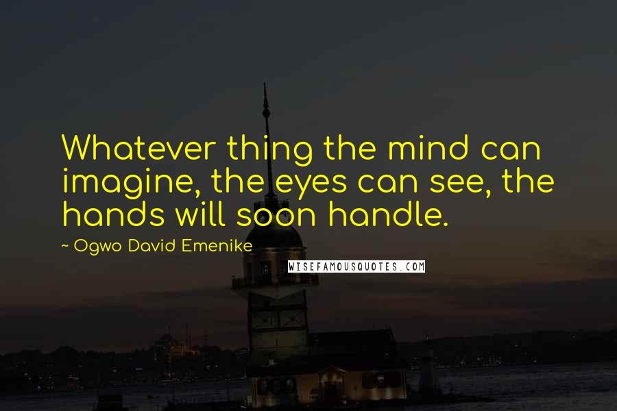 Ogwo David Emenike Quotes: Whatever thing the mind can imagine, the eyes can see, the hands will soon handle.