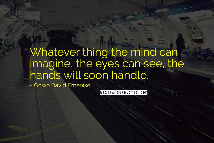 Ogwo David Emenike Quotes: Whatever thing the mind can imagine, the eyes can see, the hands will soon handle.
