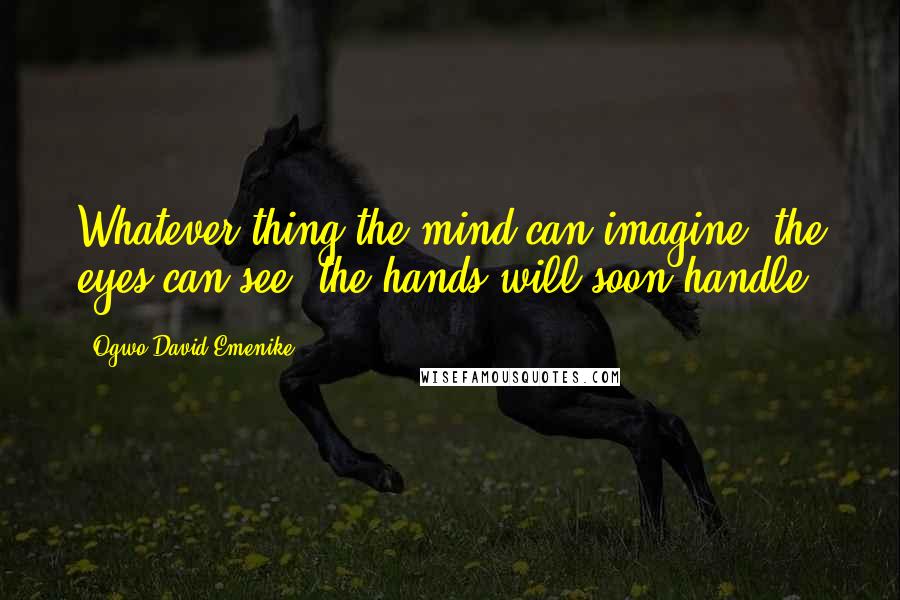 Ogwo David Emenike Quotes: Whatever thing the mind can imagine, the eyes can see, the hands will soon handle.