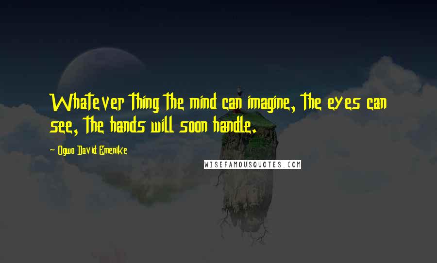 Ogwo David Emenike Quotes: Whatever thing the mind can imagine, the eyes can see, the hands will soon handle.