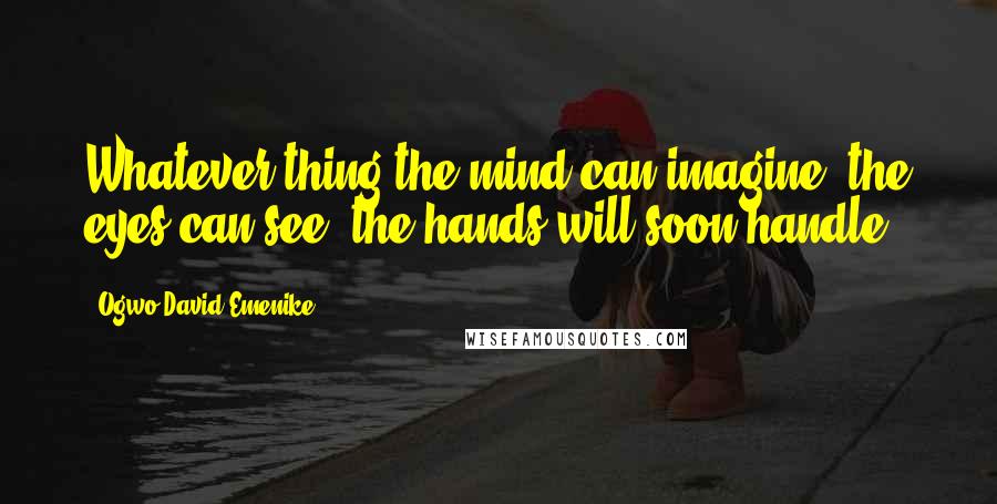 Ogwo David Emenike Quotes: Whatever thing the mind can imagine, the eyes can see, the hands will soon handle.