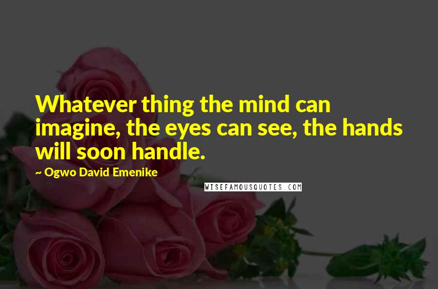 Ogwo David Emenike Quotes: Whatever thing the mind can imagine, the eyes can see, the hands will soon handle.