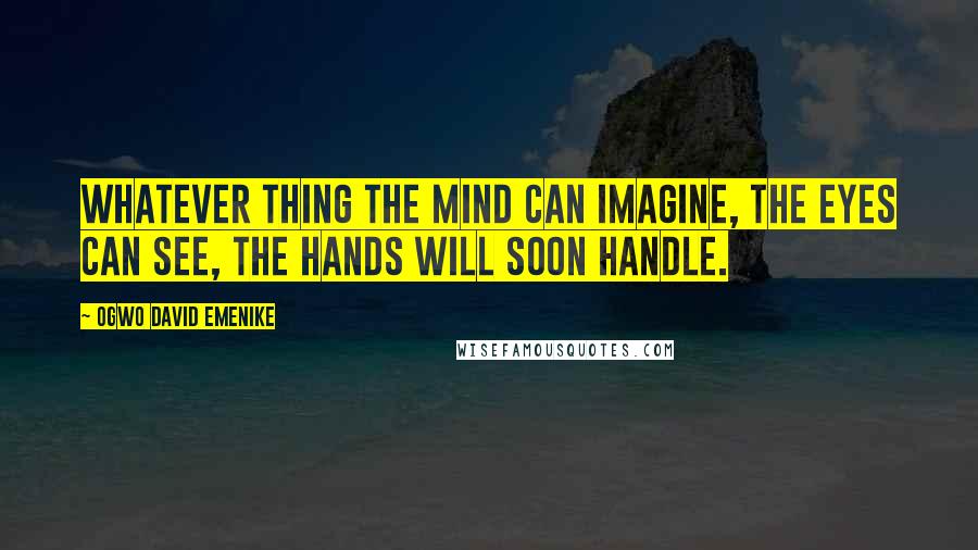 Ogwo David Emenike Quotes: Whatever thing the mind can imagine, the eyes can see, the hands will soon handle.