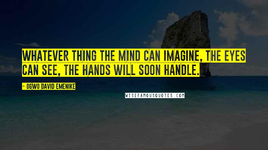 Ogwo David Emenike Quotes: Whatever thing the mind can imagine, the eyes can see, the hands will soon handle.