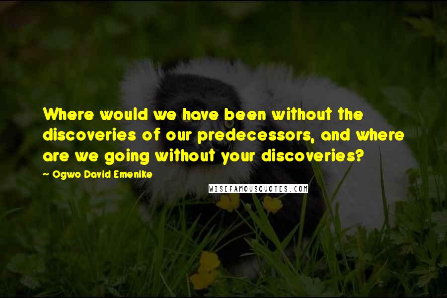Ogwo David Emenike Quotes: Where would we have been without the discoveries of our predecessors, and where are we going without your discoveries?