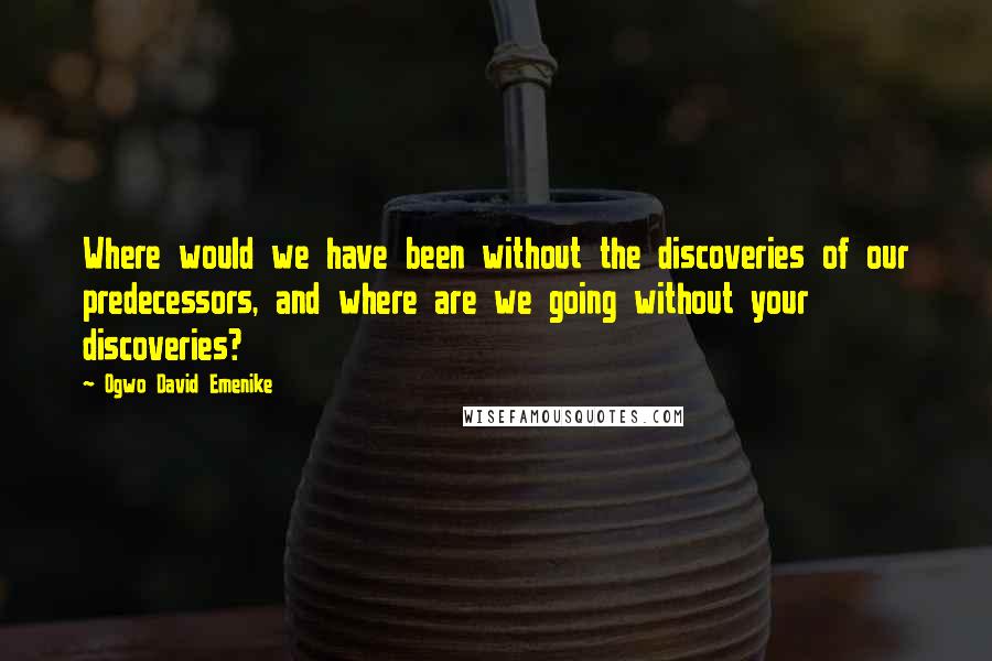 Ogwo David Emenike Quotes: Where would we have been without the discoveries of our predecessors, and where are we going without your discoveries?