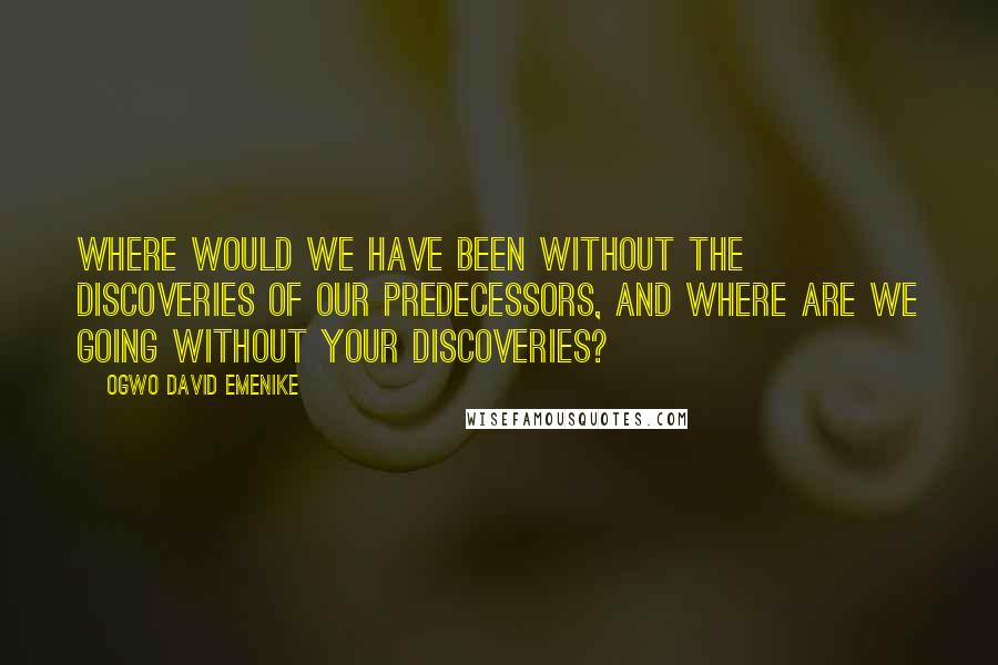 Ogwo David Emenike Quotes: Where would we have been without the discoveries of our predecessors, and where are we going without your discoveries?