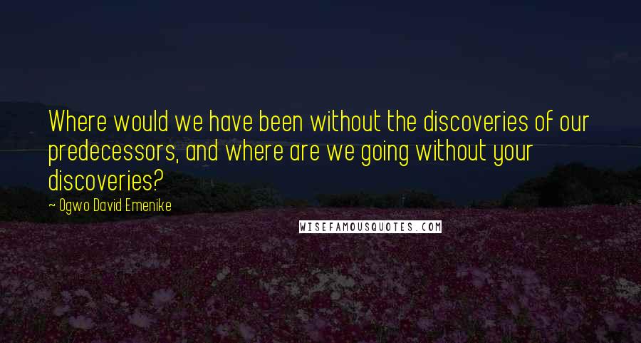 Ogwo David Emenike Quotes: Where would we have been without the discoveries of our predecessors, and where are we going without your discoveries?