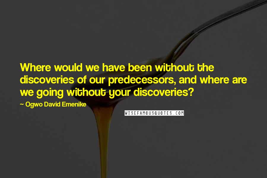 Ogwo David Emenike Quotes: Where would we have been without the discoveries of our predecessors, and where are we going without your discoveries?