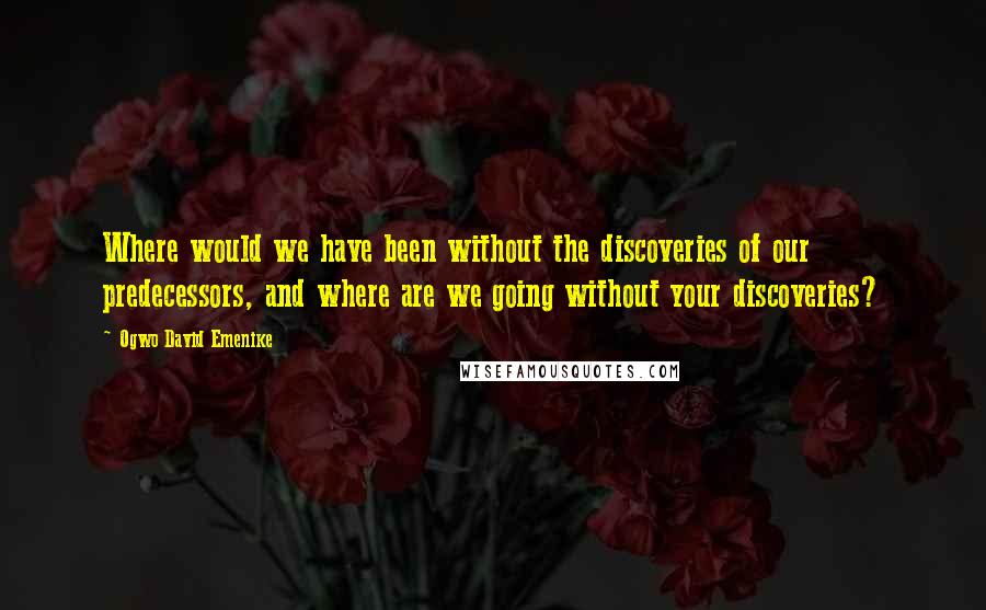 Ogwo David Emenike Quotes: Where would we have been without the discoveries of our predecessors, and where are we going without your discoveries?