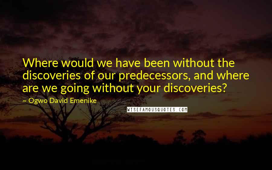 Ogwo David Emenike Quotes: Where would we have been without the discoveries of our predecessors, and where are we going without your discoveries?