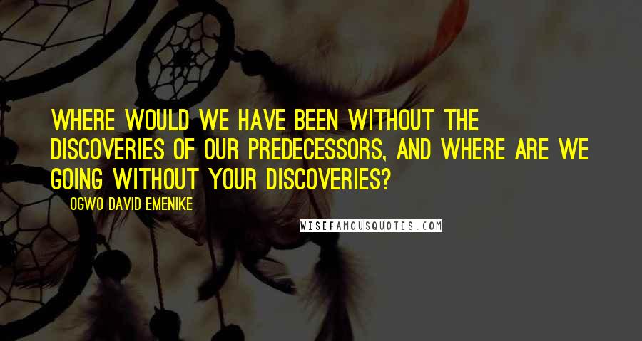 Ogwo David Emenike Quotes: Where would we have been without the discoveries of our predecessors, and where are we going without your discoveries?