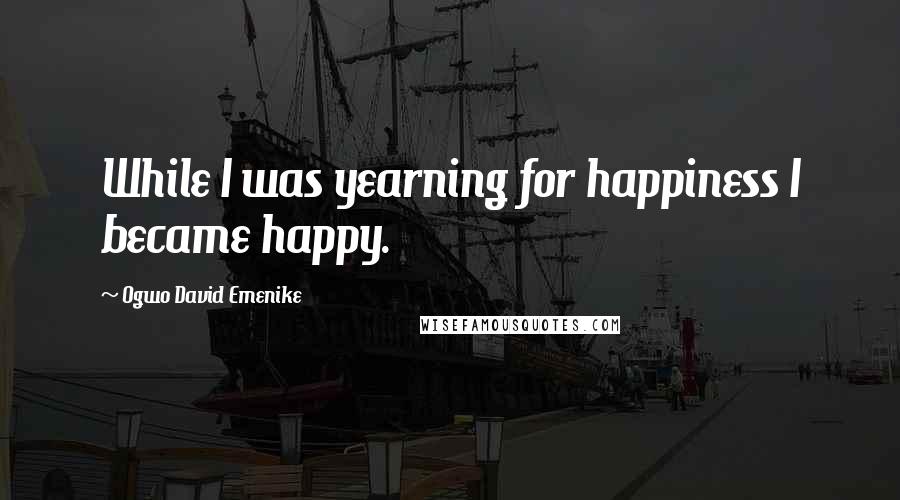 Ogwo David Emenike Quotes: While I was yearning for happiness I became happy.