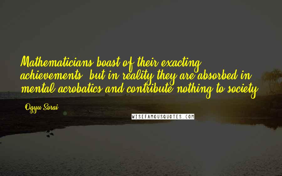 Ogyu Sorai Quotes: Mathematicians boast of their exacting achievements, but in reality they are absorbed in mental acrobatics and contribute nothing to society.