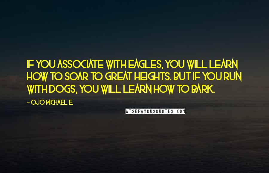 Ojo Michael E. Quotes: If you associate with eagles, you will learn how to soar to great heights. But if you run with dogs, you will learn how to bark.