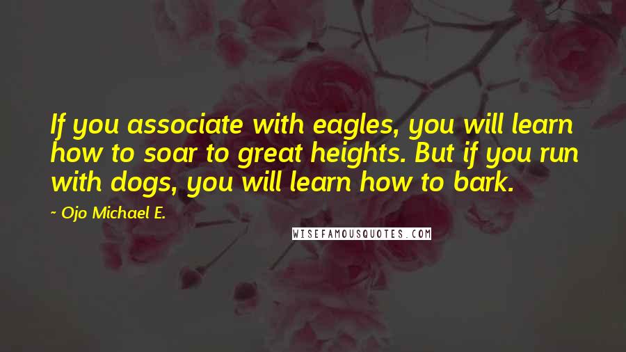 Ojo Michael E. Quotes: If you associate with eagles, you will learn how to soar to great heights. But if you run with dogs, you will learn how to bark.