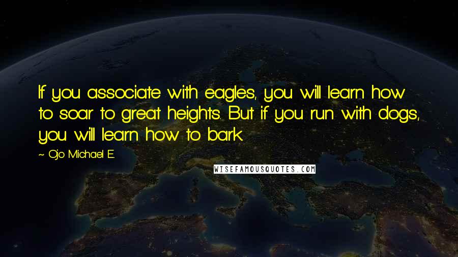 Ojo Michael E. Quotes: If you associate with eagles, you will learn how to soar to great heights. But if you run with dogs, you will learn how to bark.