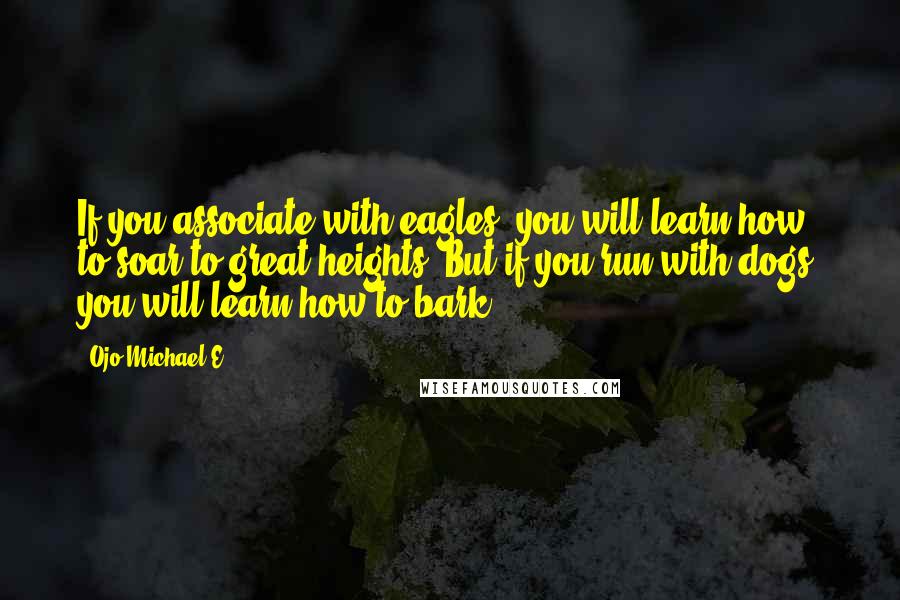 Ojo Michael E. Quotes: If you associate with eagles, you will learn how to soar to great heights. But if you run with dogs, you will learn how to bark.