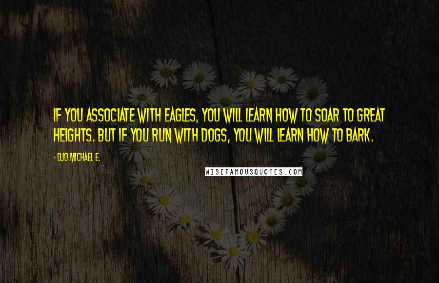 Ojo Michael E. Quotes: If you associate with eagles, you will learn how to soar to great heights. But if you run with dogs, you will learn how to bark.