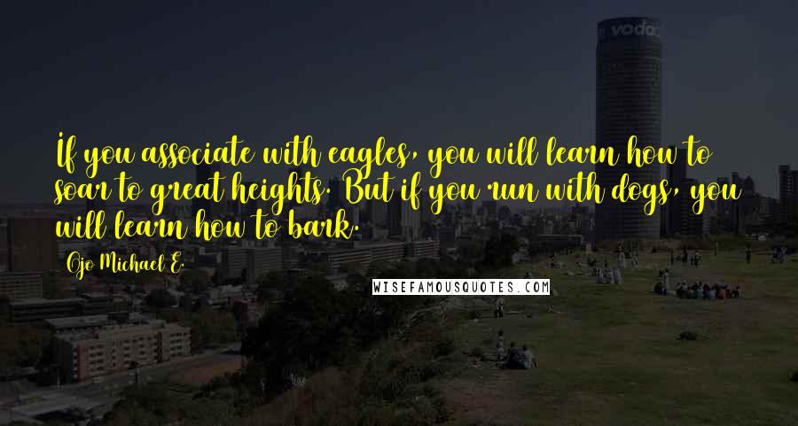 Ojo Michael E. Quotes: If you associate with eagles, you will learn how to soar to great heights. But if you run with dogs, you will learn how to bark.