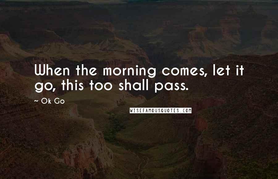 Ok Go Quotes: When the morning comes, let it go, this too shall pass.