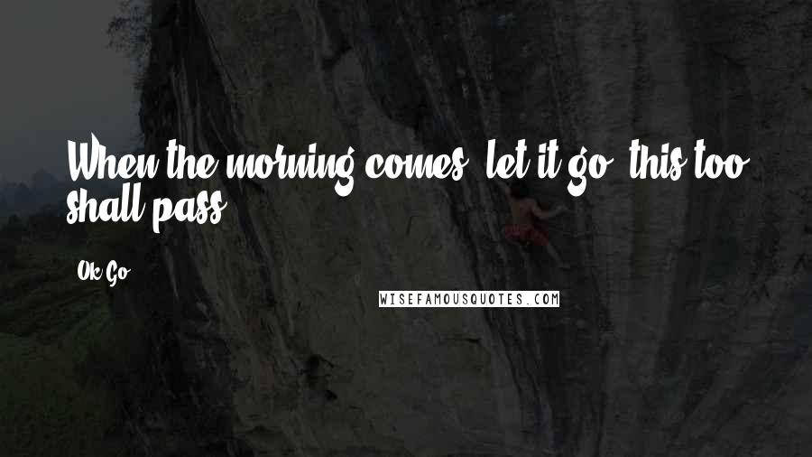 Ok Go Quotes: When the morning comes, let it go, this too shall pass.