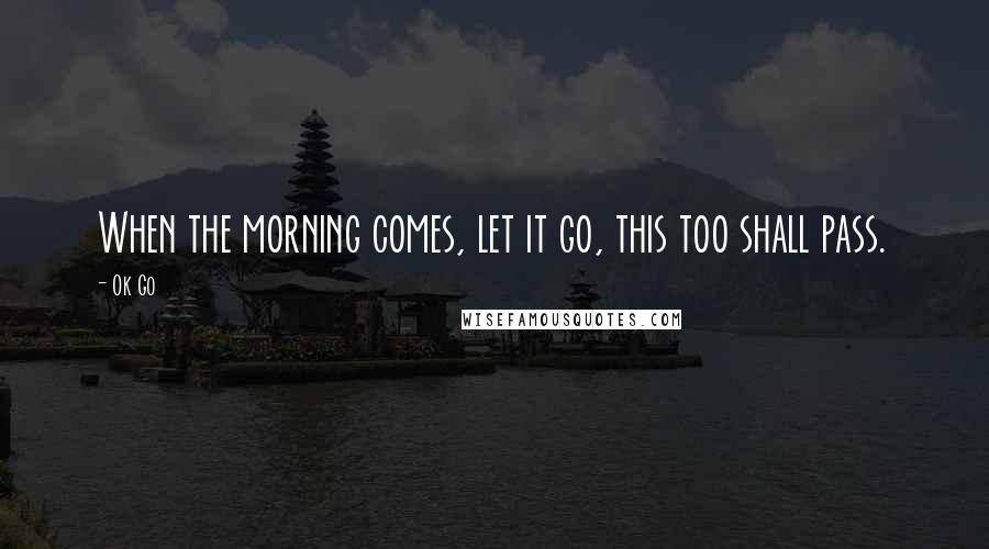 Ok Go Quotes: When the morning comes, let it go, this too shall pass.