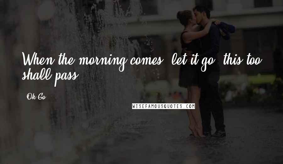 Ok Go Quotes: When the morning comes, let it go, this too shall pass.