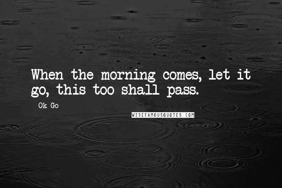 Ok Go Quotes: When the morning comes, let it go, this too shall pass.