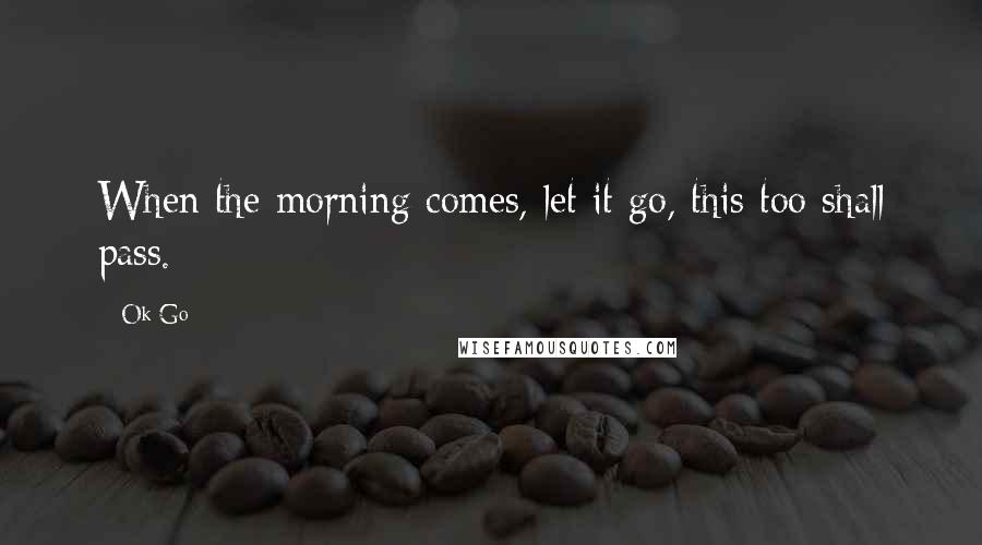 Ok Go Quotes: When the morning comes, let it go, this too shall pass.