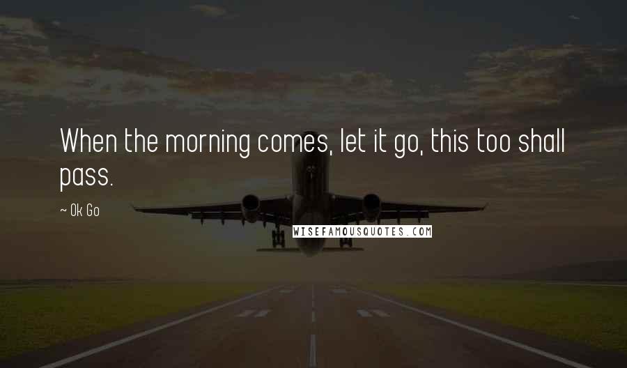 Ok Go Quotes: When the morning comes, let it go, this too shall pass.