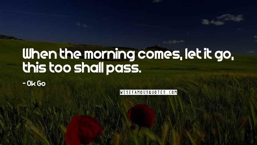 Ok Go Quotes: When the morning comes, let it go, this too shall pass.