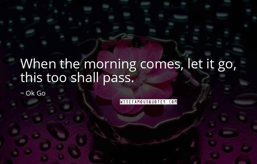 Ok Go Quotes: When the morning comes, let it go, this too shall pass.