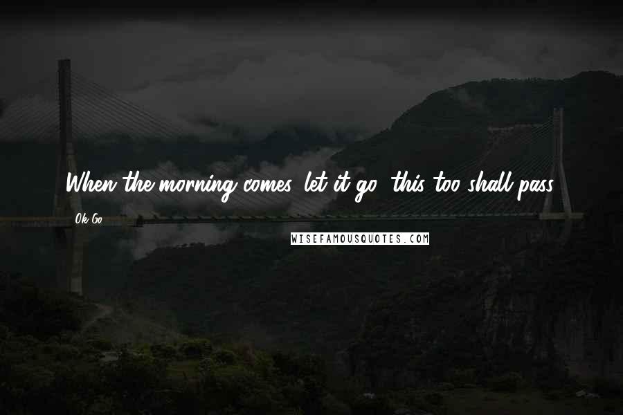 Ok Go Quotes: When the morning comes, let it go, this too shall pass.