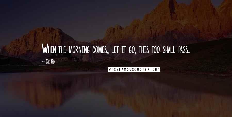 Ok Go Quotes: When the morning comes, let it go, this too shall pass.