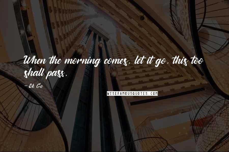 Ok Go Quotes: When the morning comes, let it go, this too shall pass.