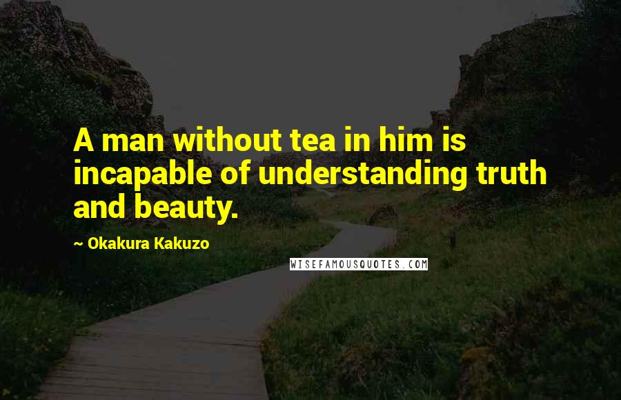 Okakura Kakuzo Quotes: A man without tea in him is incapable of understanding truth and beauty.
