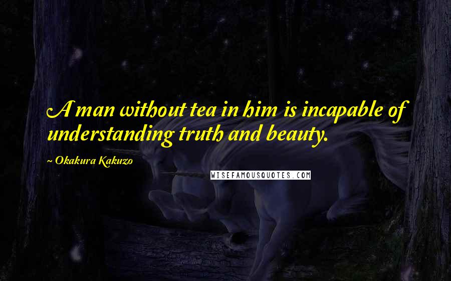 Okakura Kakuzo Quotes: A man without tea in him is incapable of understanding truth and beauty.