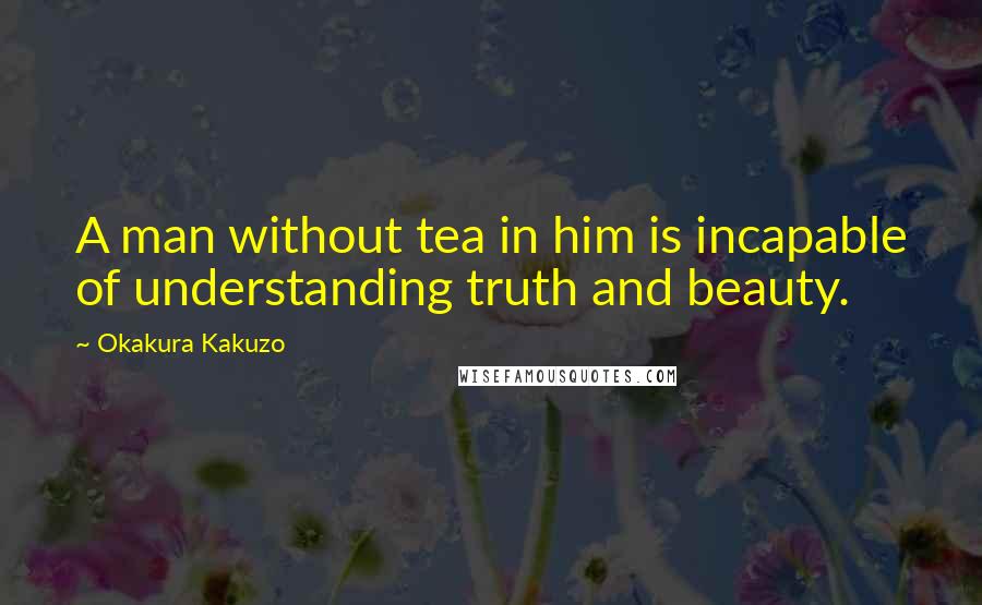 Okakura Kakuzo Quotes: A man without tea in him is incapable of understanding truth and beauty.