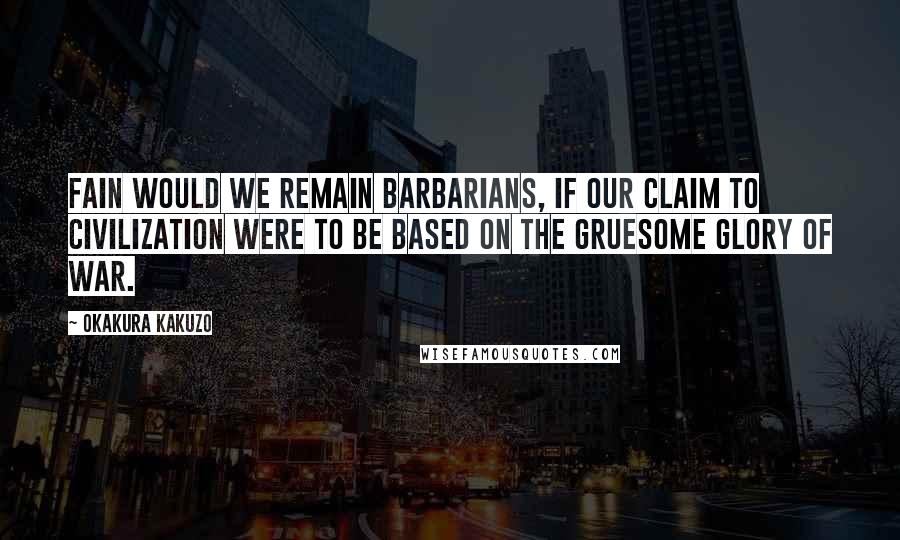 Okakura Kakuzo Quotes: Fain would we remain barbarians, if our claim to civilization were to be based on the gruesome glory of war.