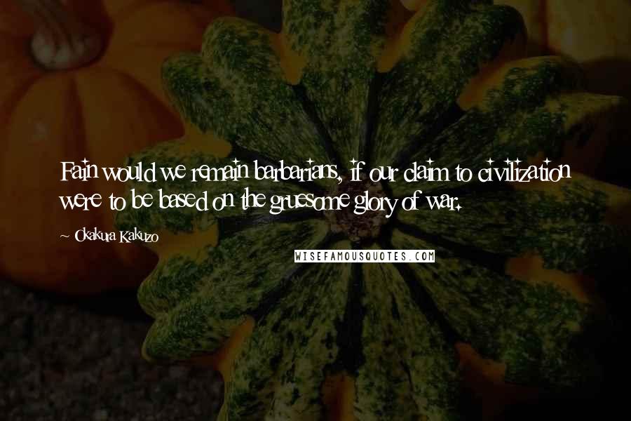 Okakura Kakuzo Quotes: Fain would we remain barbarians, if our claim to civilization were to be based on the gruesome glory of war.