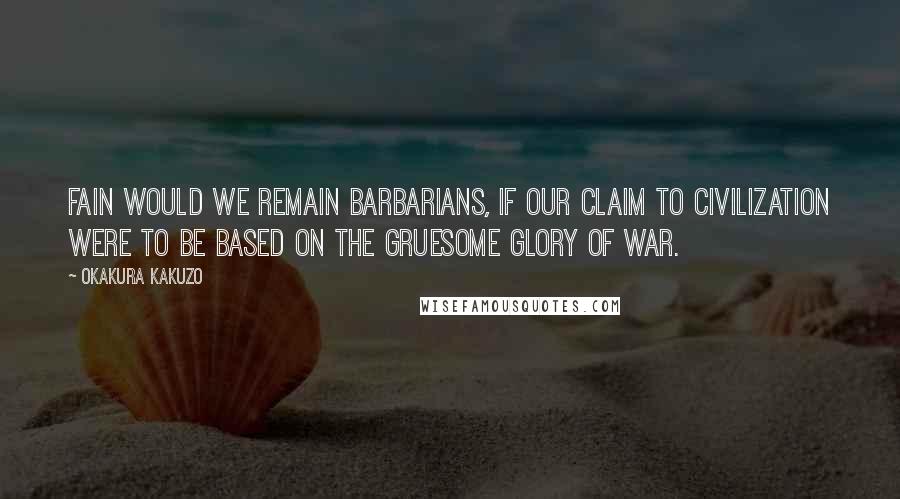 Okakura Kakuzo Quotes: Fain would we remain barbarians, if our claim to civilization were to be based on the gruesome glory of war.