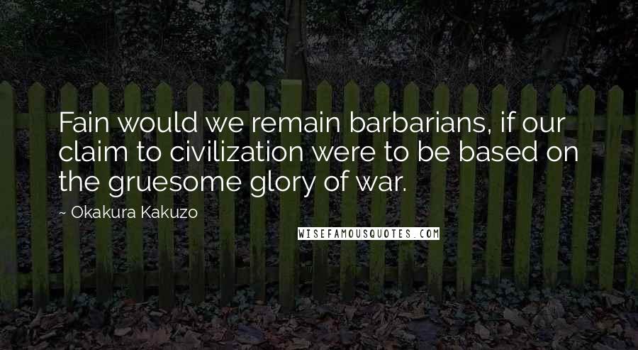 Okakura Kakuzo Quotes: Fain would we remain barbarians, if our claim to civilization were to be based on the gruesome glory of war.