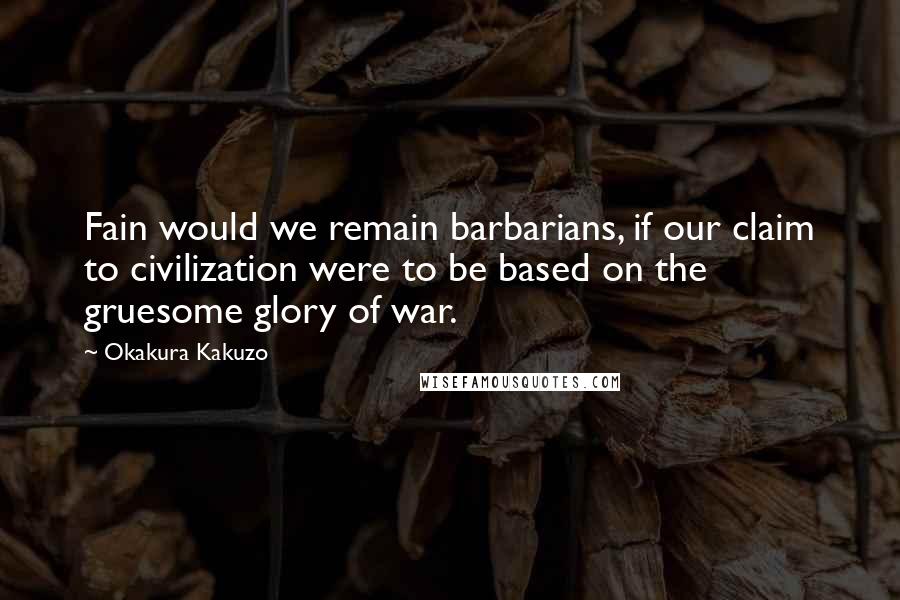 Okakura Kakuzo Quotes: Fain would we remain barbarians, if our claim to civilization were to be based on the gruesome glory of war.