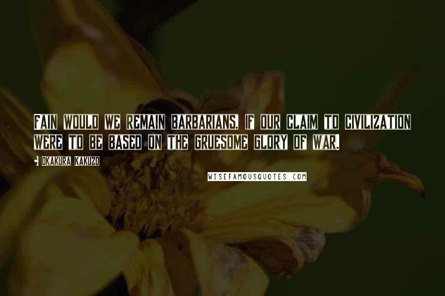 Okakura Kakuzo Quotes: Fain would we remain barbarians, if our claim to civilization were to be based on the gruesome glory of war.