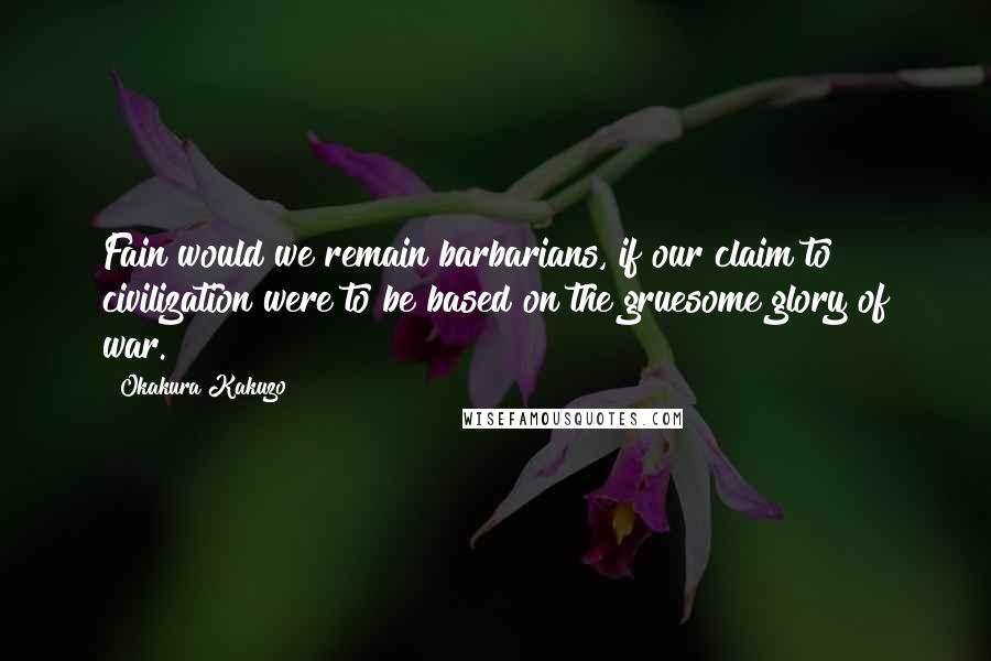 Okakura Kakuzo Quotes: Fain would we remain barbarians, if our claim to civilization were to be based on the gruesome glory of war.