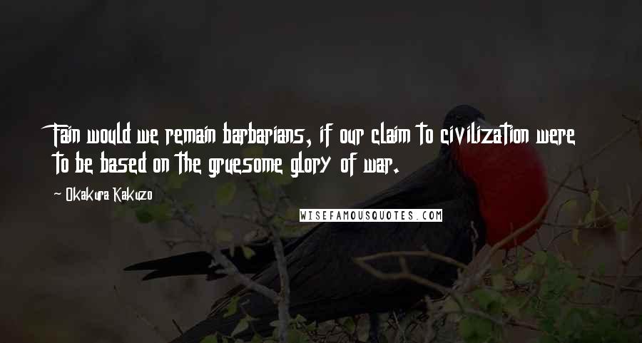 Okakura Kakuzo Quotes: Fain would we remain barbarians, if our claim to civilization were to be based on the gruesome glory of war.