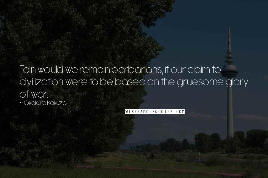 Okakura Kakuzo Quotes: Fain would we remain barbarians, if our claim to civilization were to be based on the gruesome glory of war.