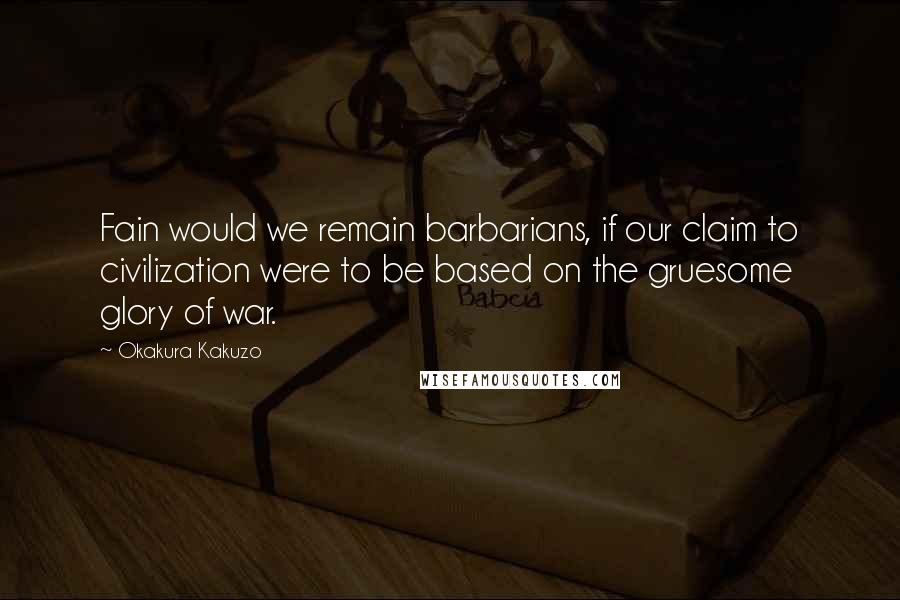 Okakura Kakuzo Quotes: Fain would we remain barbarians, if our claim to civilization were to be based on the gruesome glory of war.