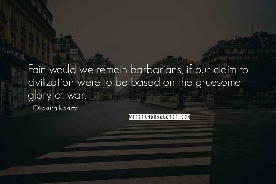 Okakura Kakuzo Quotes: Fain would we remain barbarians, if our claim to civilization were to be based on the gruesome glory of war.